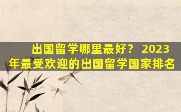 出国留学哪里最好？ 2023年最受欢迎的出国留学国家排名